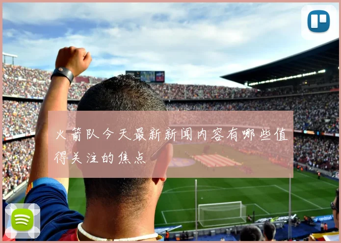 火箭队今天最新新闻内容有哪些值得关注的焦点