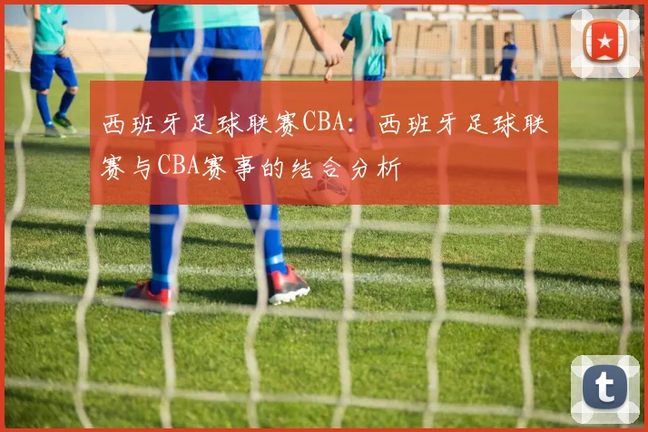 西班牙足球联赛CBA：西班牙足球联赛与CBA赛事的结合分析