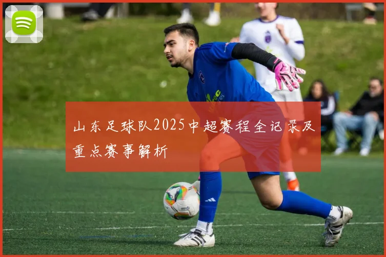 山东足球队2025中超赛程全记录及重点赛事解析