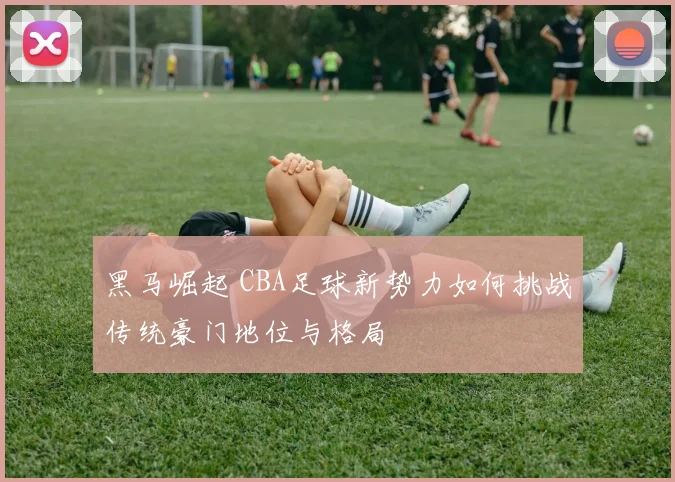 黑马崛起 CBA足球新势力如何挑战传统豪门地位与格局